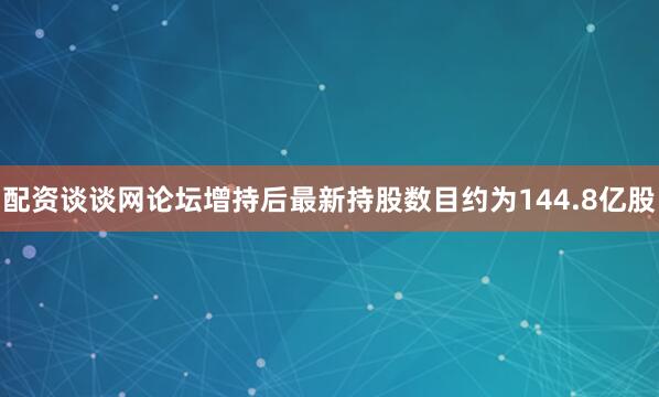 配资谈谈网论坛增持后最新持股数目约为144.8亿股