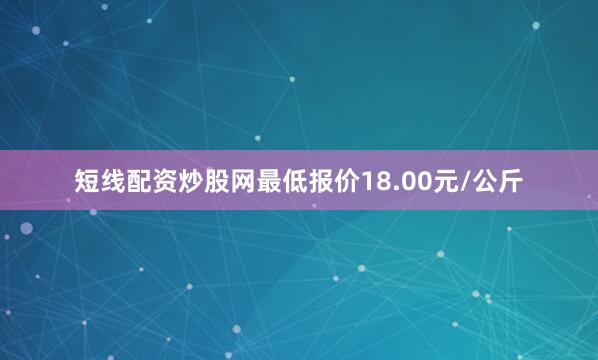 短线配资炒股网最低报价18.00元/公斤