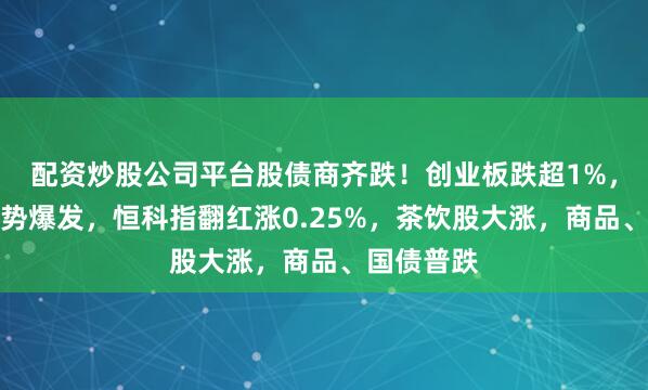 配资炒股公司平台股债商齐跌！创业板跌超1%，电力股逆势爆发，恒科指翻红涨0.25%，茶饮股大涨，商品、国债普跌