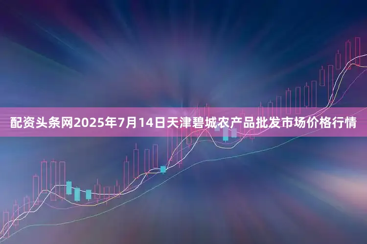 配资头条网2025年7月14日天津碧城农产品批发市场价格行情