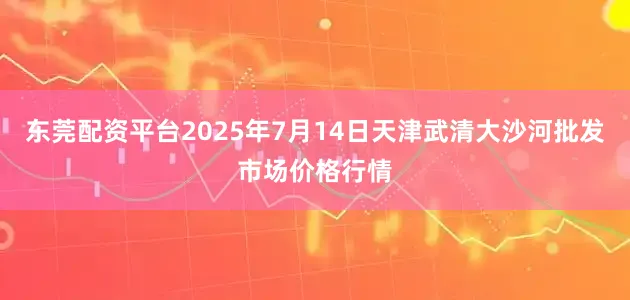东莞配资平台2025年7月14日天津武清大沙河批发市场价格行情