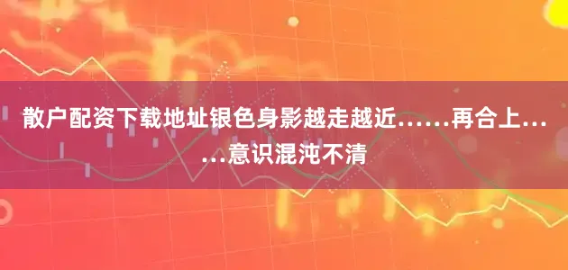 散户配资下载地址银色身影越走越近……再合上……意识混沌不清
