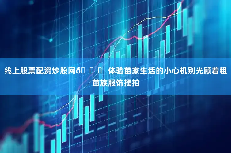 线上股票配资炒股网🎎 体验苗家生活的小心机别光顾着租苗族服饰摆拍